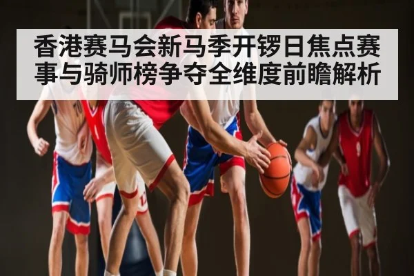 香港赛马会新马季开锣日焦点赛事与骑师榜争夺全维度前瞻解析