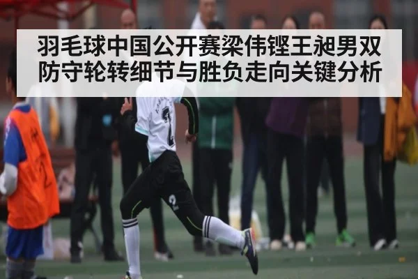 羽毛球中国公开赛梁伟铿王昶男双防守轮转细节与胜负走向关键分析