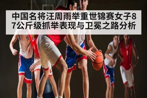 中国名将汪周雨举重世锦赛女子87公斤级抓举表现与卫冕之路分析
