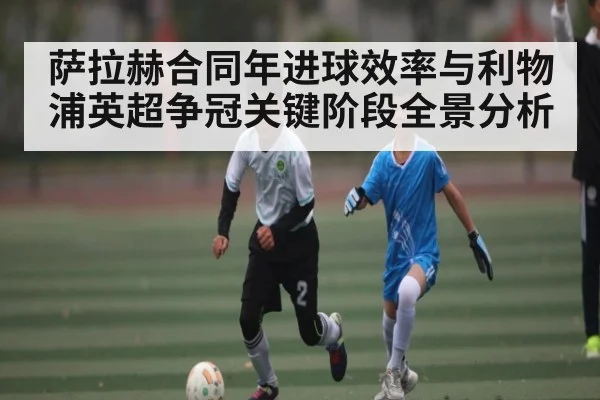 萨拉赫合同年进球效率与利物浦英超争冠关键阶段全景分析