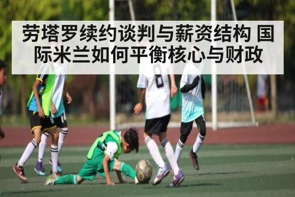 劳塔罗续约谈判与薪资结构 国际米兰如何平衡核心与财政