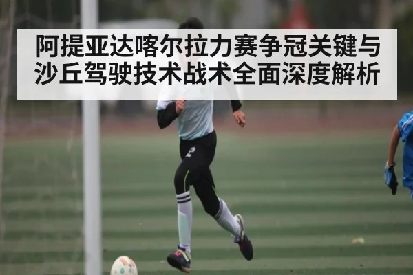 阿提亚达喀尔拉力赛争冠关键与沙丘驾驶技术战术全面深度解析